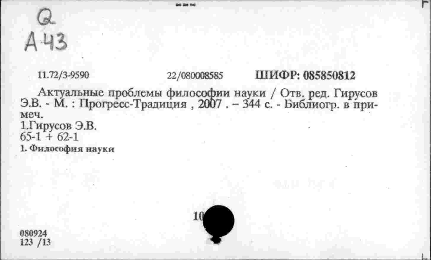 ﻿А 43
11.72/3-9590	22/080008585 ШИФР: 085850812
Актуальные проблемы философии науки / Отв. ред. Гирусов Э.В. - М.: Прогресс-Традиция , 2007 . - 344 с. - Библиогр. в при-меч.
1.Гирусов Э.В.
65-1 + 62-1
1. Философия науки
11
080924
123 /13